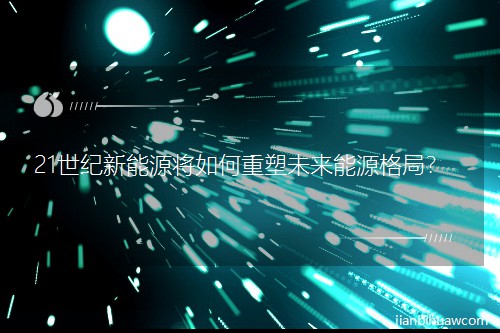 21世纪新能源将如何重塑未来能源格局? 21世纪新能源将如何重塑未来能源格局?